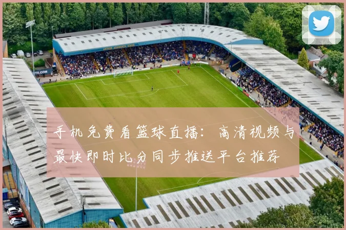手机免费看篮球直播：高清视频与最快即时比分同步推送平台推荐