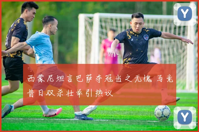 西蒙尼坦言巴萨夺冠当之无愧 马竞昔日双杀壮举引热议
