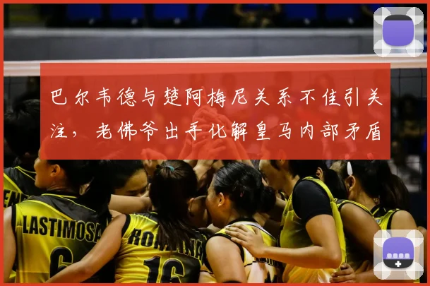 巴尔韦德与楚阿梅尼关系不佳引关注,老佛爷出手化解皇马内部矛盾