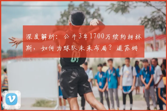 深度解析：公牛3年1700万续约柯林斯，如何为球队未来布局？道苏姆迎来强力搭档
