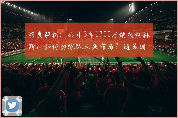 深度解析：公牛3年1700万续约柯林斯，如何为球队未来布局？道苏姆迎来强力搭档