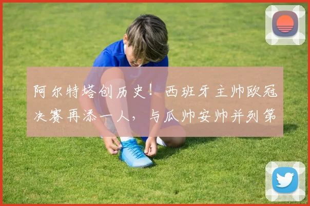 阿尔特塔创历史！西班牙主帅欧冠决赛再添一人，与瓜帅安帅并列第四